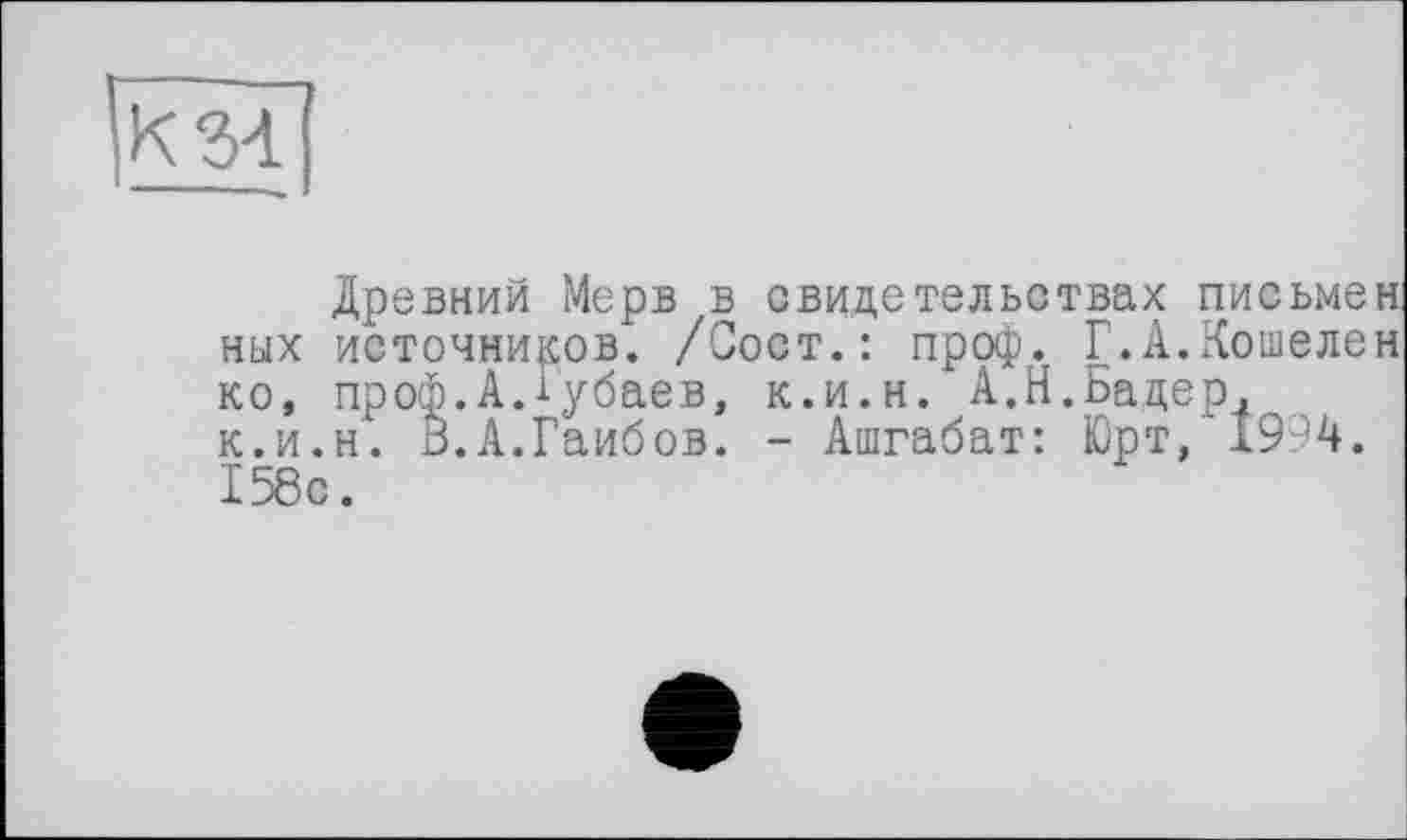 ﻿Древний Мерв в свидетельствах письмен ных источников. /Сост.: проф. Г.А.Кошелен ко, проф.А.іубаев, к.и.н. А.Н.Бадер, к.и.н. В.А.Гаибов. - Ашгабат: Юрт, 1994. 158с.